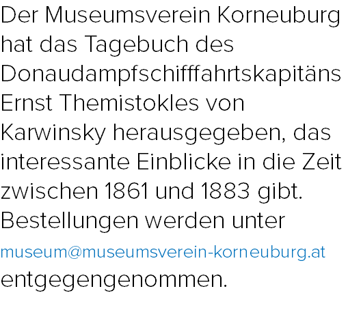 Der Museumsverein Korneuburg hat das Tagebuch des Donaudampfschifffahrtskapitäns Ernst Themistokles von Karwinsky herausgegeben, das interessante Einblicke in die Zeit zwischen 1861 und 1883 gibt. Bestellungen werden unter museum@museumsverein-korneuburg.at entgegengenommen.